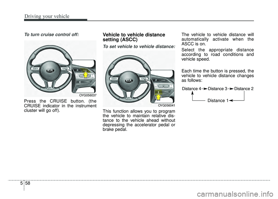 KIA CADENZA 2018  Owners Manual Driving your vehicle
58
5
To turn cruise control off:
Press the CRUISE button. (the
CRUISE indicator in the instrument
cluster will go off).
Vehicle to vehicle distance
setting (ASCC)
To set vehicle t