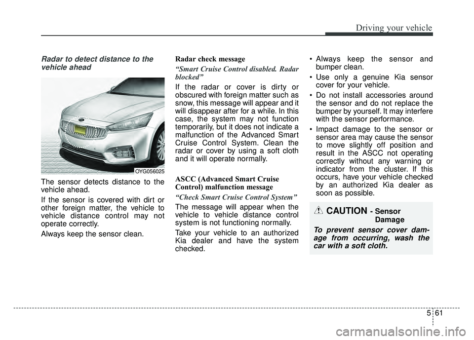 KIA CADENZA 2018  Owners Manual 561
Driving your vehicle
Radar to detect distance to thevehicle ahead
The sensor detects distance to the
vehicle ahead.
If the sensor is covered with dirt or
other foreign matter, the vehicle to
vehic