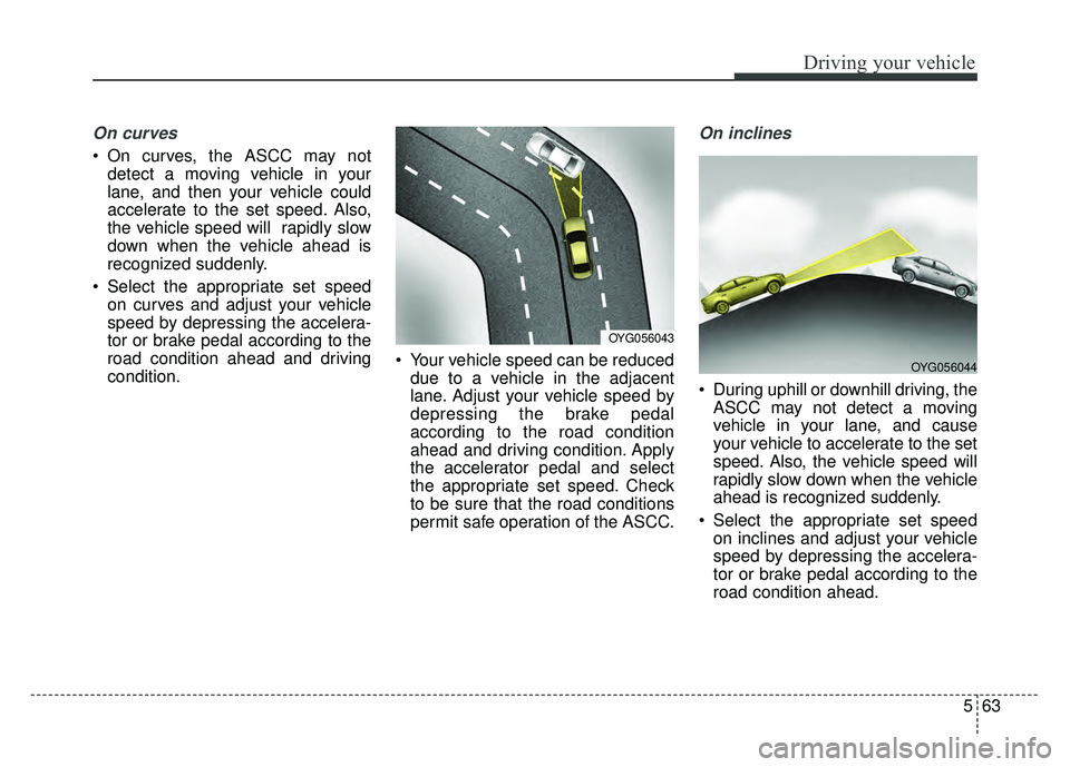 KIA CADENZA 2018 Owners Manual 563
Driving your vehicle
On curves
On curves, the ASCC may notdetect a moving vehicle in your
lane, and then your vehicle could
accelerate to the set speed. Also,
the vehicle speed will rapidly slow KIA CADENZA 2018 Owners Manual 563
Driving your vehicle
On curves
On curves, the ASCC may notdetect a moving vehicle in your
lane, and then your vehicle could
accelerate to the set speed. Also,
the vehicle speed will rapidly slow