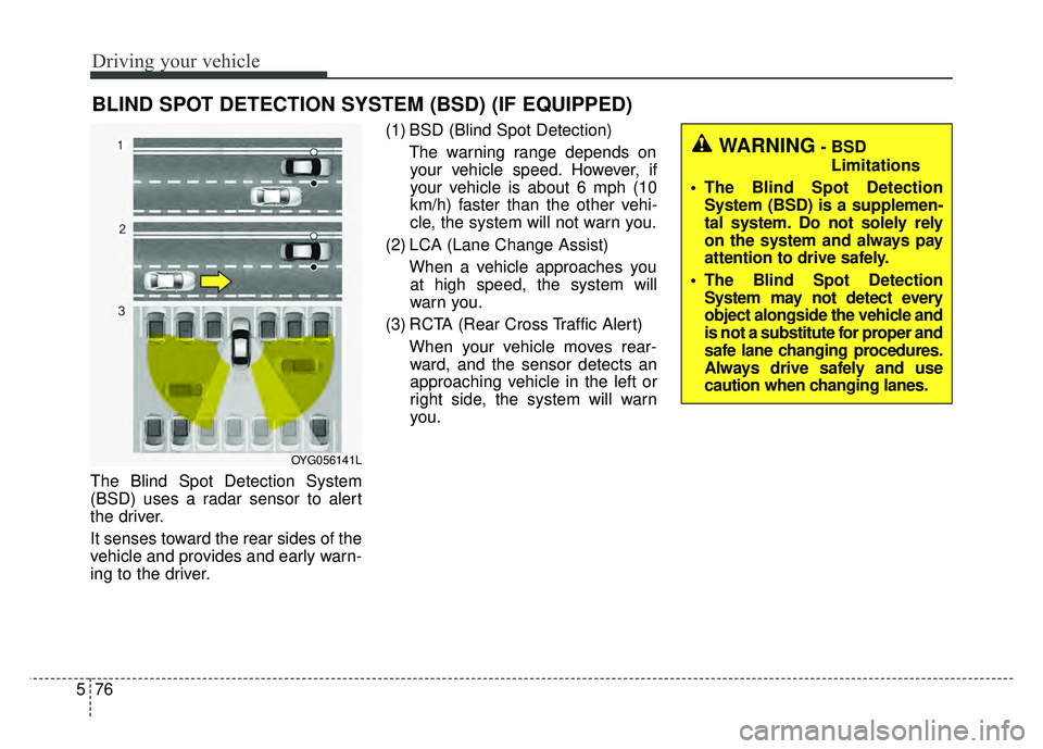 KIA CADENZA 2018 Owners Manual Driving your vehicle
76
5
The Blind Spot Detection System
(BSD) uses a radar sensor to alert
the driver.
It senses toward the rear sides of the
vehicle and provides and early warn-
ing to the driver. KIA CADENZA 2018 Owners Manual Driving your vehicle
76
5
The Blind Spot Detection System
(BSD) uses a radar sensor to alert
the driver.
It senses toward the rear sides of the
vehicle and provides and early warn-
ing to the driver.