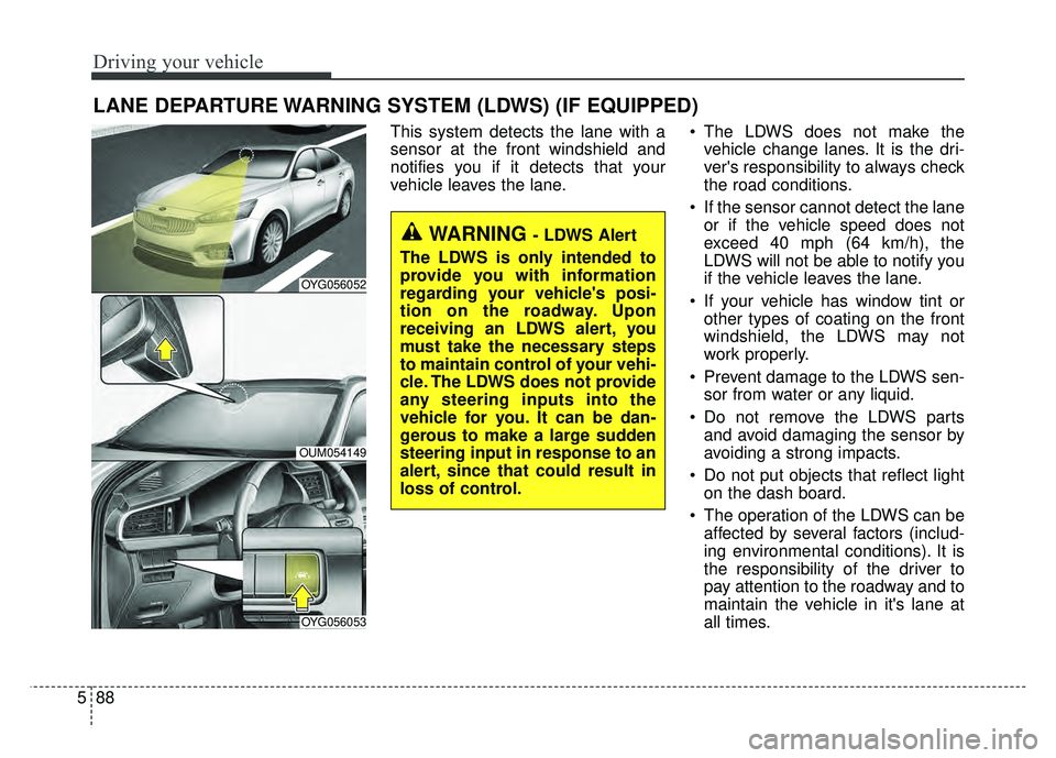 KIA CADENZA 2018 Owners Manual Driving your vehicle
88
5
LANE DEPARTURE WARNING SYSTEM (LDWS) (IF EQUIPPED)
This system detects the lane with a
sensor at the front windshield and
notifies you if it detects that your
vehicle leaves KIA CADENZA 2018 Owners Manual Driving your vehicle
88
5
LANE DEPARTURE WARNING SYSTEM (LDWS) (IF EQUIPPED)
This system detects the lane with a
sensor at the front windshield and
notifies you if it detects that your
vehicle leaves