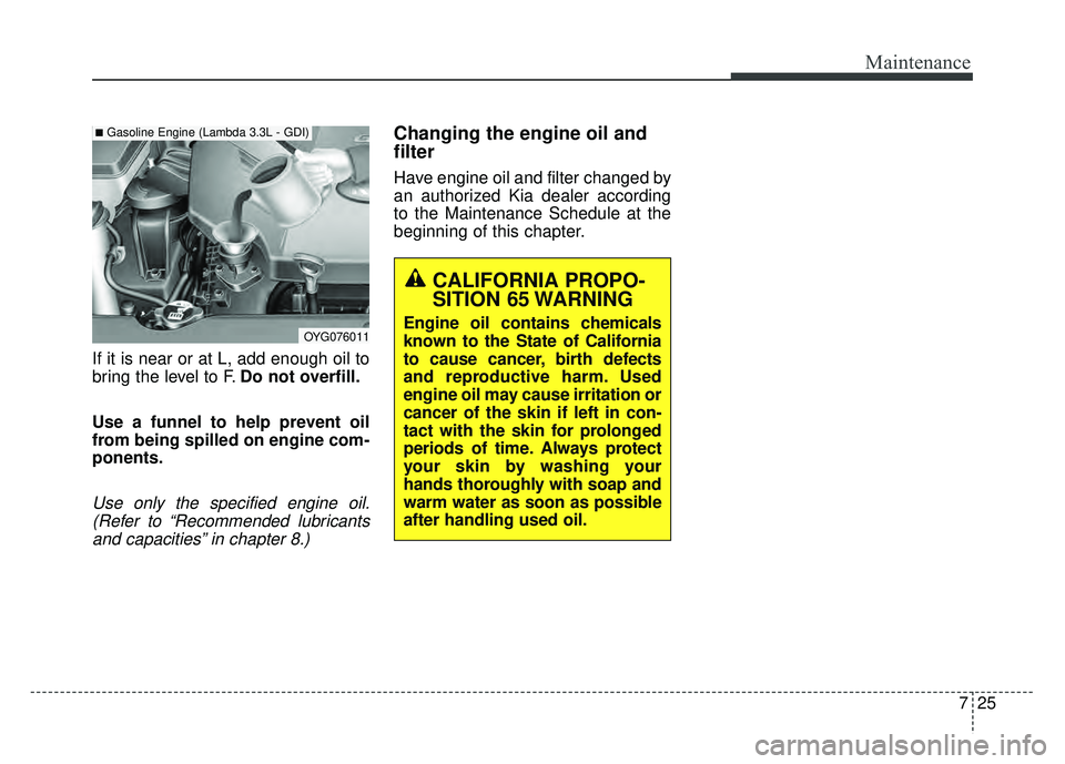 KIA CADENZA 2018  Owners Manual 725
Maintenance
If it is near or at L, add enough oil to
bring the level to F.Do not overfill.
Use a funnel to help prevent oil
from being spilled on engine com-
ponents.
Use only the specified engine
