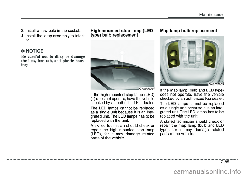 KIA CADENZA 2018  Owners Manual 785
Maintenance
3. Install a new bulb in the socket.
4. Install the lamp assembly to interi-or.
✽ ✽NOTICE
Be careful not to dirty or damage
the lens, lens tab, and plastic hous-
ings.
High mounted
