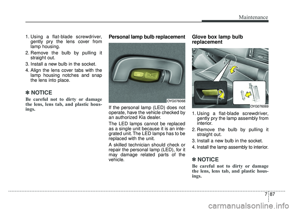 KIA CADENZA 2018  Owners Manual 787
Maintenance
1. Using a flat-blade screwdriver,gently pry the lens cover from
lamp housing.
2. Remove the bulb by pulling it straight out.
3. Install a new bulb in the socket.
4. Align the lens cov