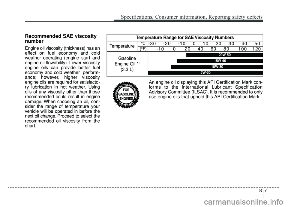 KIA CADENZA 2018 Owners Manual 87
Specifications, Consumer information, Reporting safety defects
Recommended SAE viscosity
number
Engine oil viscosity (thickness) has an
effect on fuel economy and cold
weather operating (engine sta KIA CADENZA 2018 Owners Manual 87
Specifications, Consumer information, Reporting safety defects
Recommended SAE viscosity
number
Engine oil viscosity (thickness) has an
effect on fuel economy and cold
weather operating (engine sta