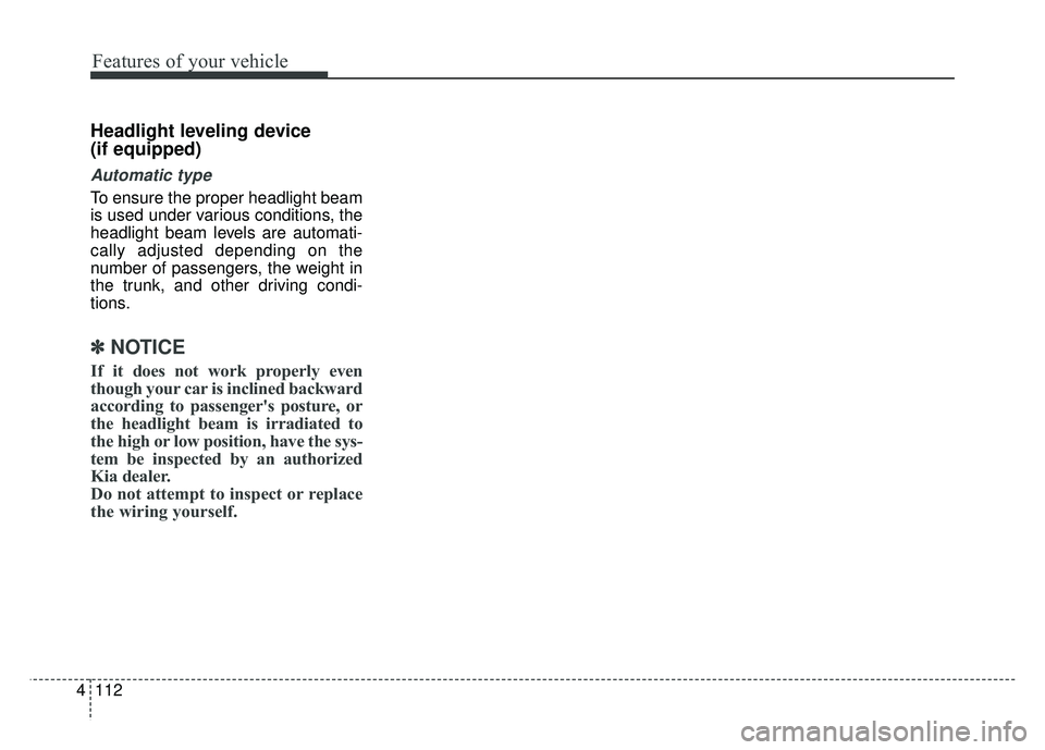 KIA CADENZA 2017 Owners Manual Features of your vehicle
112
4
Headlight leveling device
(if equipped)
Automatic type
To ensure the proper headlight beam
is used under various conditions, the
headlight beam levels are automati-
cal KIA CADENZA 2017 Owners Manual Features of your vehicle
112
4
Headlight leveling device
(if equipped)
Automatic type
To ensure the proper headlight beam
is used under various conditions, the
headlight beam levels are automati-
cal