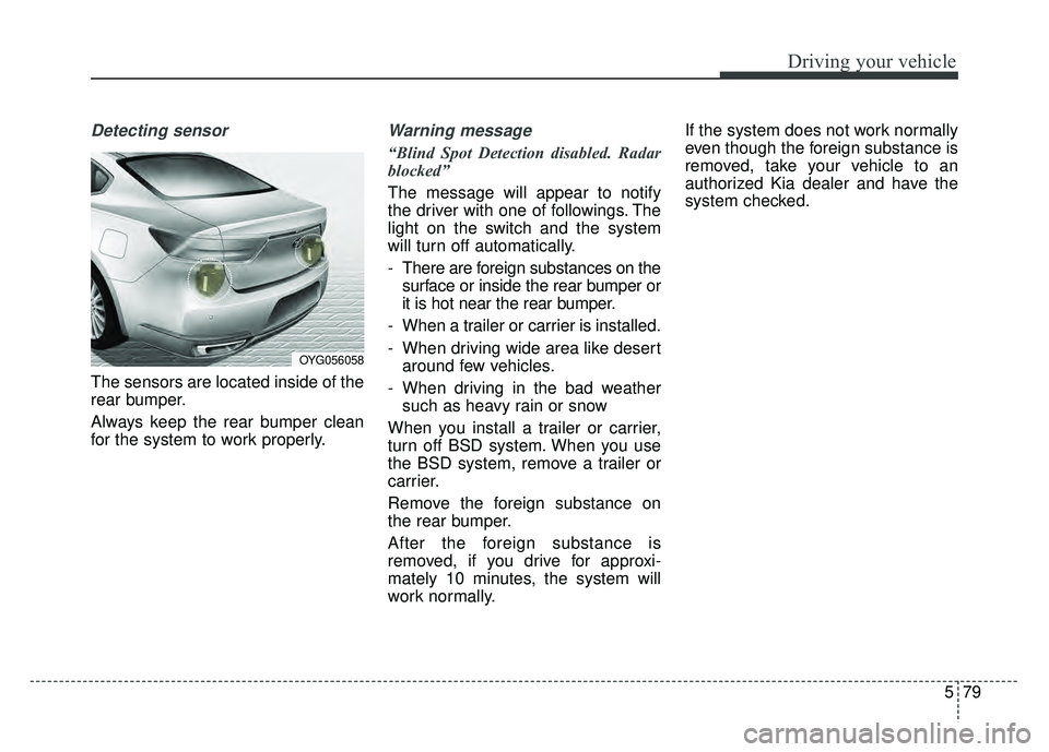 KIA CADENZA 2017 Owners Guide 579
Driving your vehicle
Detecting sensor
The sensors are located inside of the
rear bumper.
Always keep the rear bumper clean
for the system to work properly.
Warning message
“Blind Spot Detection KIA CADENZA 2017 Owners Guide 579
Driving your vehicle
Detecting sensor
The sensors are located inside of the
rear bumper.
Always keep the rear bumper clean
for the system to work properly.
Warning message
“Blind Spot Detection