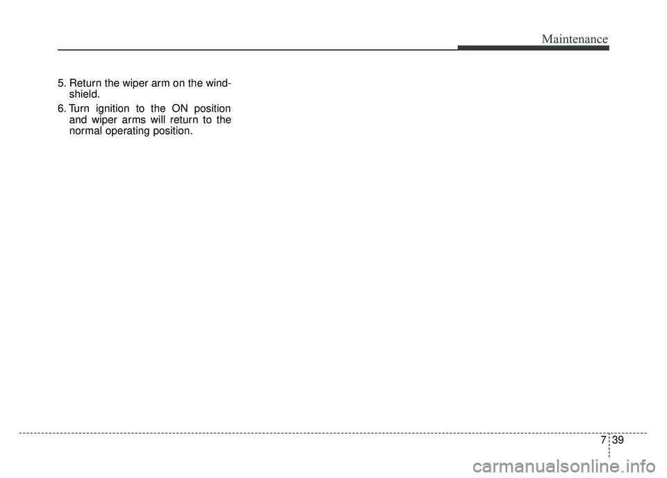 KIA CADENZA 2017  Owners Manual 739
Maintenance
5. Return the wiper arm on the wind-shield.
6. Turn ignition to the ON position and wiper arms will return to the
normal operating position. 
