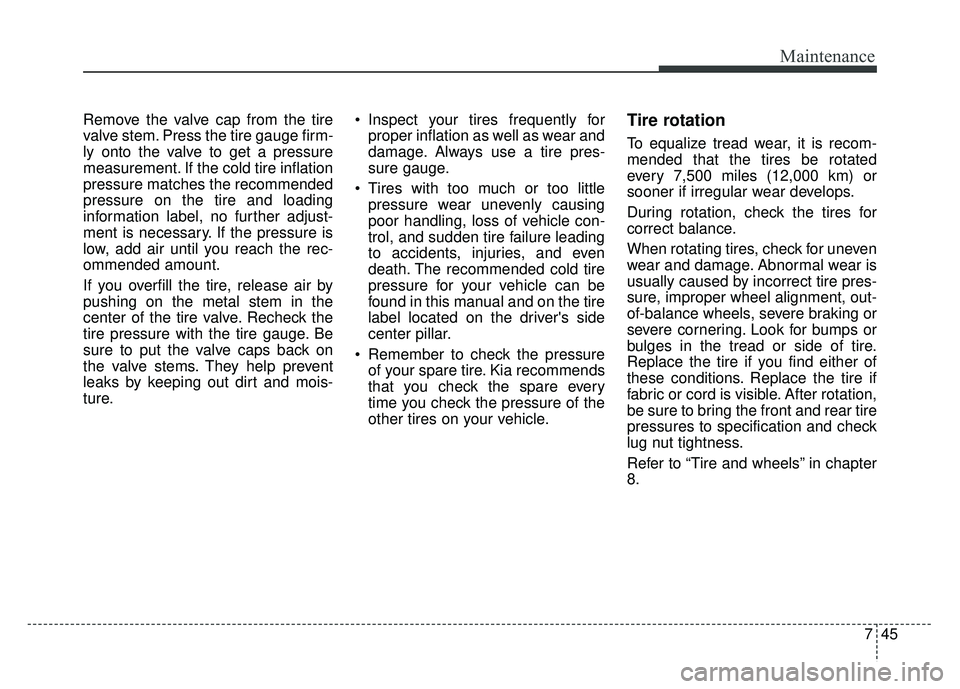 KIA CADENZA 2017 Owners Manual 745
Maintenance
Remove the valve cap from the tire
valve stem. Press the tire gauge firm-
ly onto the valve to get a pressure
measurement. If the cold tire inflation
pressure matches the recommended
p KIA CADENZA 2017 Owners Manual 745
Maintenance
Remove the valve cap from the tire
valve stem. Press the tire gauge firm-
ly onto the valve to get a pressure
measurement. If the cold tire inflation
pressure matches the recommended
p