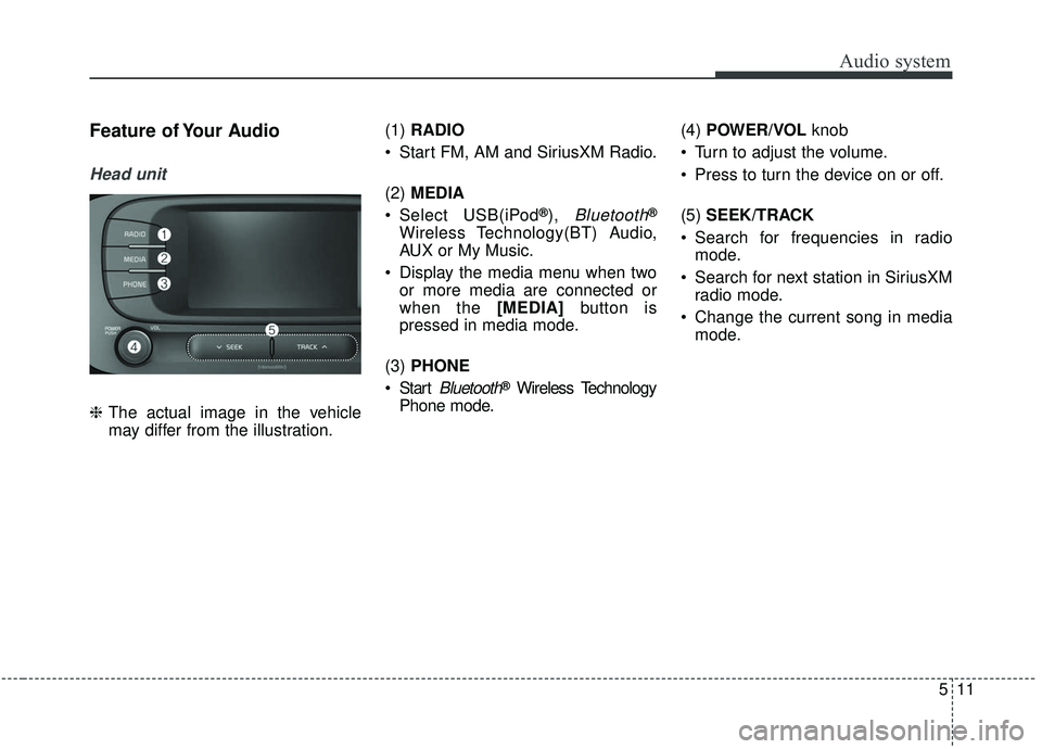 KIA SOUL 2019 Owners Manual Audio system
11
5
Feature of Your Audio
Head unit
❈ The actual image in the vehicle
may differ from the illustration. (1)
RADIO
Start FM, AM and SiriusXM Radio.
(2) MEDIA
Select USB(iPod
®), Blu KIA SOUL 2019 Owners Manual Audio system
11
5
Feature of Your Audio
Head unit
❈ The actual image in the vehicle
may differ from the illustration. (1)
RADIO
Start FM, AM and SiriusXM Radio.
(2) MEDIA
Select USB(iPod
®), Blu
