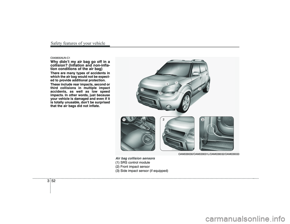 KIA SOUL 2009 Repair Manual Safety features of your vehicle
52
3
C040800AUN-C1
Why didn’t my air bag go off in a collision? (Inflation and non-infla-
tion conditions of the air bag)
There are many types of accidents in
whic KIA SOUL 2009 Repair Manual Safety features of your vehicle
52
3
C040800AUN-C1
Why didn’t my air bag go off in a collision? (Inflation and non-infla-
tion conditions of the air bag)
There are many types of accidents in
whic