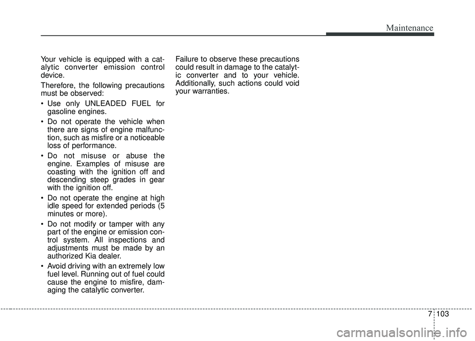 KIA STINGER 2020 Owners Manual 7103
Maintenance
Your vehicle is equipped with a cat-
alytic converter emission control
device.
Therefore, the following precautions
must be observed:
Use only UNLEADED FUEL forgasoline engines.
Do KIA STINGER 2020 Owners Manual 7103
Maintenance
Your vehicle is equipped with a cat-
alytic converter emission control
device.
Therefore, the following precautions
must be observed:
Use only UNLEADED FUEL forgasoline engines.
Do