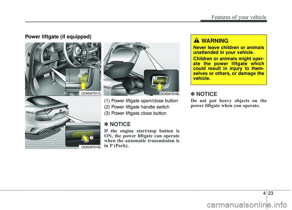 KIA STINGER 2019 Owners Manual 423
Features of your vehicle
Power liftgate (if equipped)
✽ ✽NOTICE
Do not put heavy objects on the
power liftgate when you operate.
WARNING
Never leave children or animals
unattended in your vehi KIA STINGER 2019 Owners Manual 423
Features of your vehicle
Power liftgate (if equipped)
✽ ✽NOTICE
Do not put heavy objects on the
power liftgate when you operate.
WARNING
Never leave children or animals
unattended in your vehi