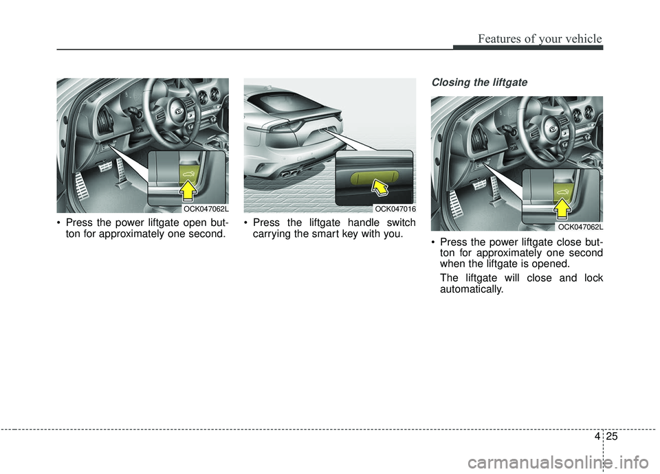 KIA STINGER 2019 Owners Manual 425
Features of your vehicle
Press the power liftgate open but-ton for approximately one second. Press the liftgate handle switch
carrying the smart key with you.
Closing the liftgate
Press the pow KIA STINGER 2019 Owners Manual 425
Features of your vehicle
Press the power liftgate open but-ton for approximately one second. Press the liftgate handle switch
carrying the smart key with you.
Closing the liftgate
Press the pow