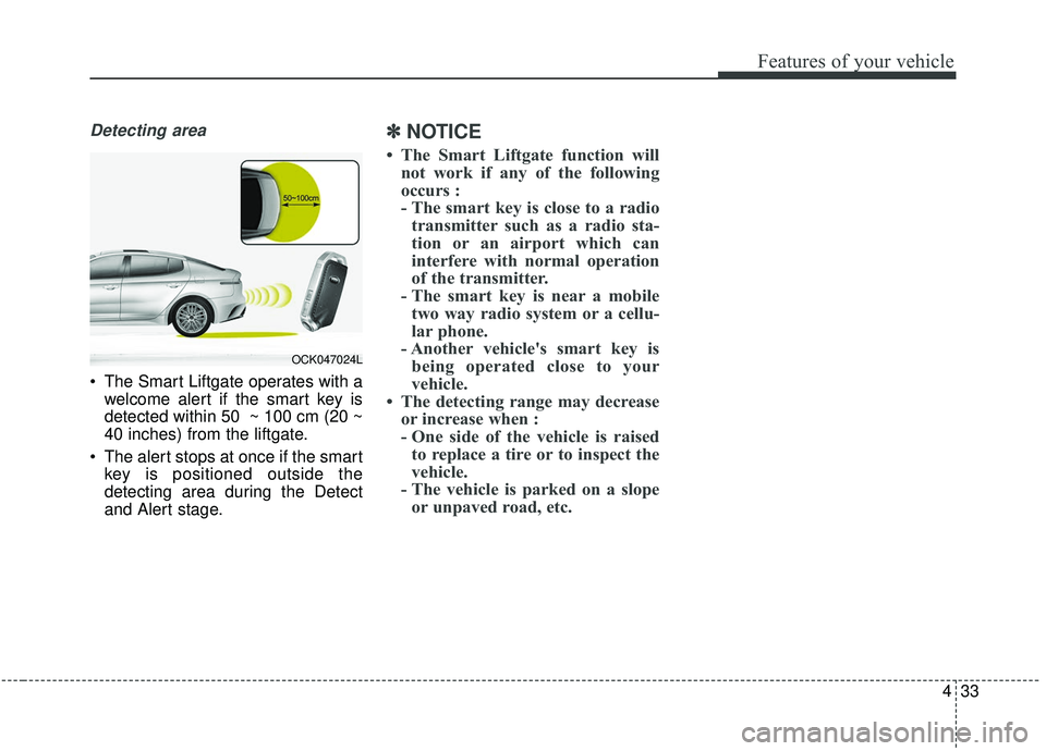 KIA STINGER 2019 Owners Manual 433
Features of your vehicle
Detecting area
The Smart Liftgate operates with awelcome alert if the smart key is
detected within 50 ~ 100 cm (20 ~
40 inches) from the liftgate.
The alert stops at on KIA STINGER 2019 Owners Manual 433
Features of your vehicle
Detecting area
The Smart Liftgate operates with awelcome alert if the smart key is
detected within 50 ~ 100 cm (20 ~
40 inches) from the liftgate.
The alert stops at on