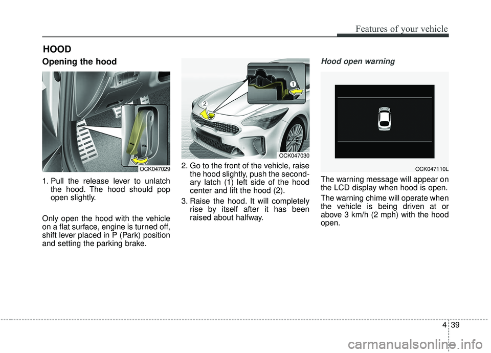 KIA STINGER 2019  Owners Manual 439
Features of your vehicle
Opening the hood 
1. Pull the release lever to unlatchthe hood. The hood should pop
open slightly.
Only open the hood with the vehicle
on a flat surface, engine is turned 