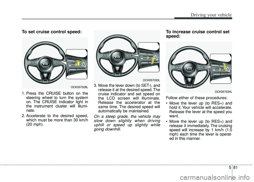 KIA STINGER 2019 User Guide 581
Driving your vehicle
To set cruise control speed:
1. Press the CRUISE button on thesteering wheel to turn the system
on. The CRUISE indicator light in
the instrument cluster will illumi-
nate.
2. 