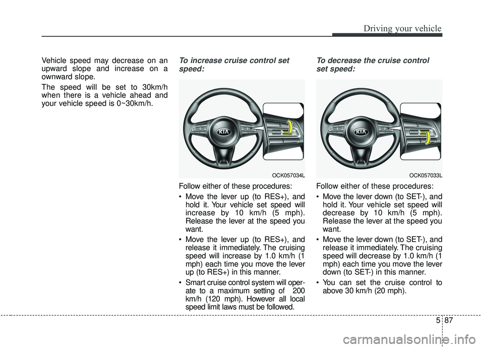 KIA STINGER 2019  Owners Manual 587
Driving your vehicle
Vehicle speed may decrease on an
upward slope and increase on a
ownward slope.
The speed will be set to 30km/h
when there is a vehicle ahead and
your vehicle speed is 0~30km/h