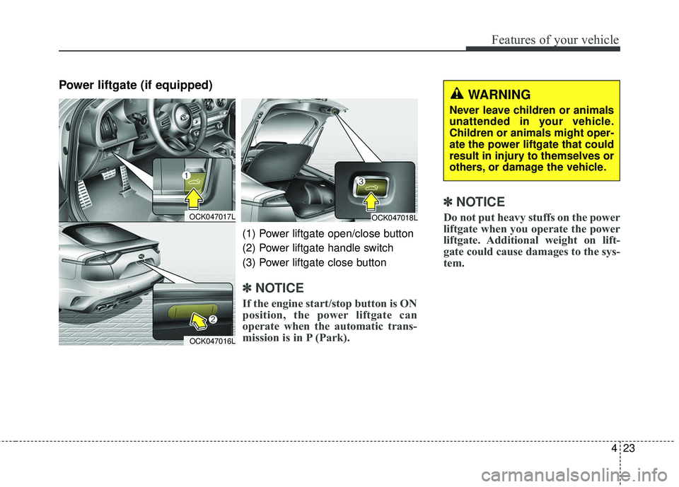 KIA STINGER 2018  Owners Manual 423
Features of your vehicle
Power liftgate (if equipped)
✽ ✽NOTICE
Do not put heavy stuffs on the power
liftgate when you operate the power
liftgate. Additional weight on lift-
gate could cause d