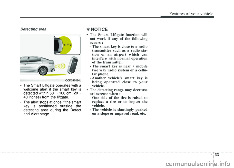 KIA STINGER 2018  Owners Manual 433
Features of your vehicle
Detecting area
 The Smart Liftgate operates with awelcome alert if the smart key is
detected within 50  ~ 100 cm (20 ~
40 inches) from the liftgate.
 The alert stops at on