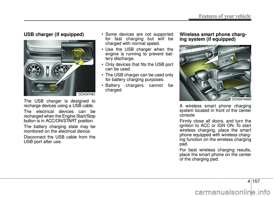 KIA STINGER 2018 Owners Manual 4157
Features of your vehicle
USB charger (if equipped)
The USB charger is designed to
recharge devices using a USB cable.
The electrical devices can be
recharged when the Engine Start/Stop
button is KIA STINGER 2018 Owners Manual 4157
Features of your vehicle
USB charger (if equipped)
The USB charger is designed to
recharge devices using a USB cable.
The electrical devices can be
recharged when the Engine Start/Stop
button is