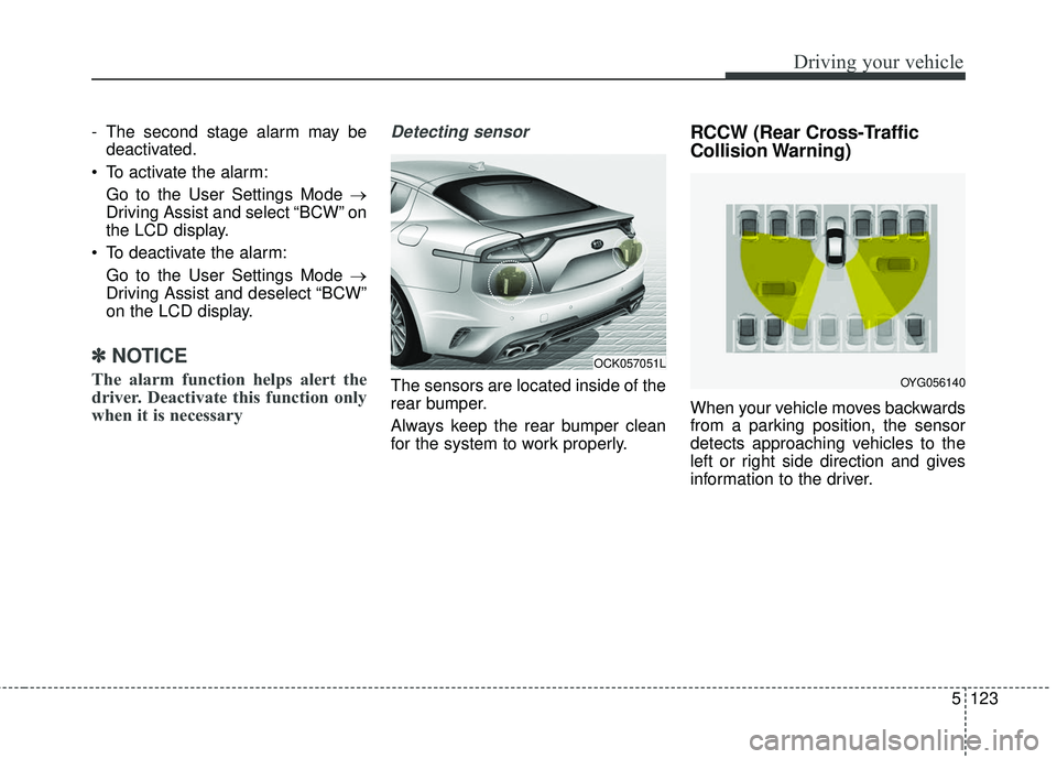 KIA STINGER 2018 Owners Manual 5123
Driving your vehicle
- The second stage alarm may bedeactivated.
To activate the alarm: Go to the User Settings Mode →
Driving Assist and select “BCW” on
the LCD display.
To deactivate th KIA STINGER 2018 Owners Manual 5123
Driving your vehicle
- The second stage alarm may bedeactivated.
To activate the alarm: Go to the User Settings Mode →
Driving Assist and select “BCW” on
the LCD display.
To deactivate th
