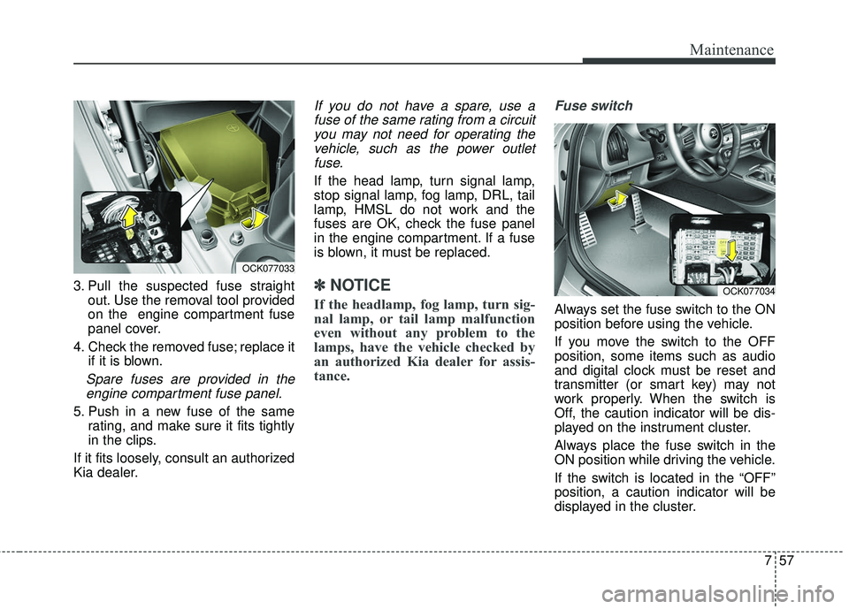 KIA STINGER 2018  Owners Manual 757
Maintenance
3. Pull the suspected fuse straightout. Use the removal tool provided
on the  engine compartment fuse
panel cover.
4. Check the removed fuse; replace it if it is blown.
Spare fuses are