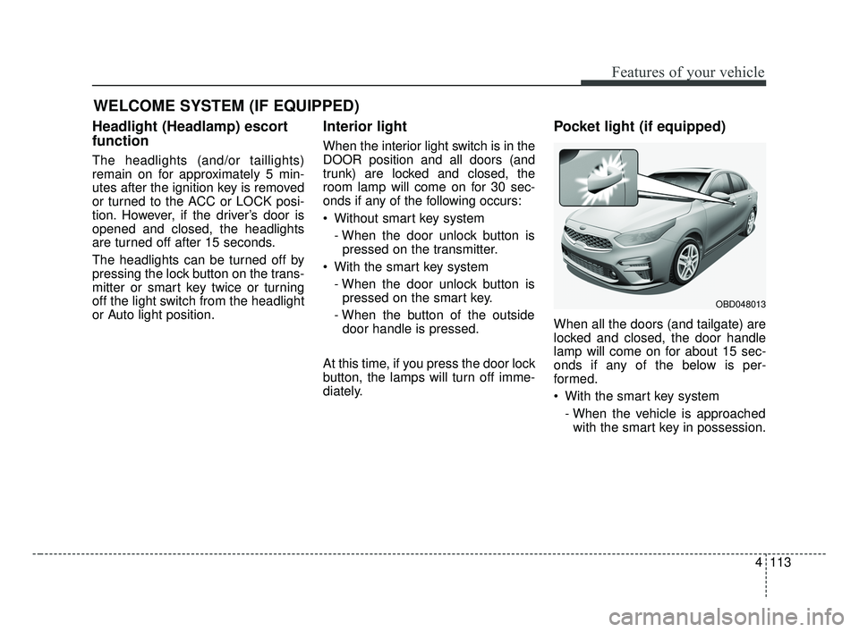 KIA FORTE 2019 Owners Manual 4113
Features of your vehicle
WELCOME SYSTEM (IF EQUIPPED)
Headlight (Headlamp) escort
function
The headlights (and/or taillights)
remain on for approximately 5 min-
utes after the ignition key is rem KIA FORTE 2019 Owners Manual 4113
Features of your vehicle
WELCOME SYSTEM (IF EQUIPPED)
Headlight (Headlamp) escort
function
The headlights (and/or taillights)
remain on for approximately 5 min-
utes after the ignition key is rem