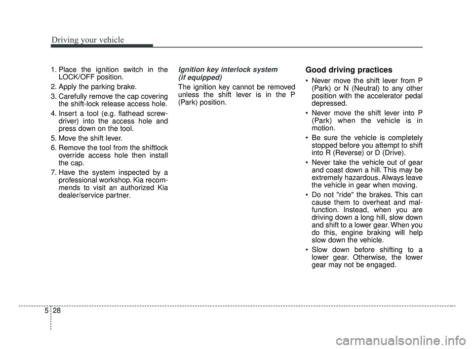 KIA FORTE 2019 Owners Manual Driving your vehicle
28
5
1. Place the ignition switch in the
LOCK/OFF position.
2. Apply the parking brake.
3. Carefully remove the cap covering the shift-lock release access hole.
4. Insert a tool ( KIA FORTE 2019 Owners Manual Driving your vehicle
28
5
1. Place the ignition switch in the
LOCK/OFF position.
2. Apply the parking brake.
3. Carefully remove the cap covering the shift-lock release access hole.
4. Insert a tool (