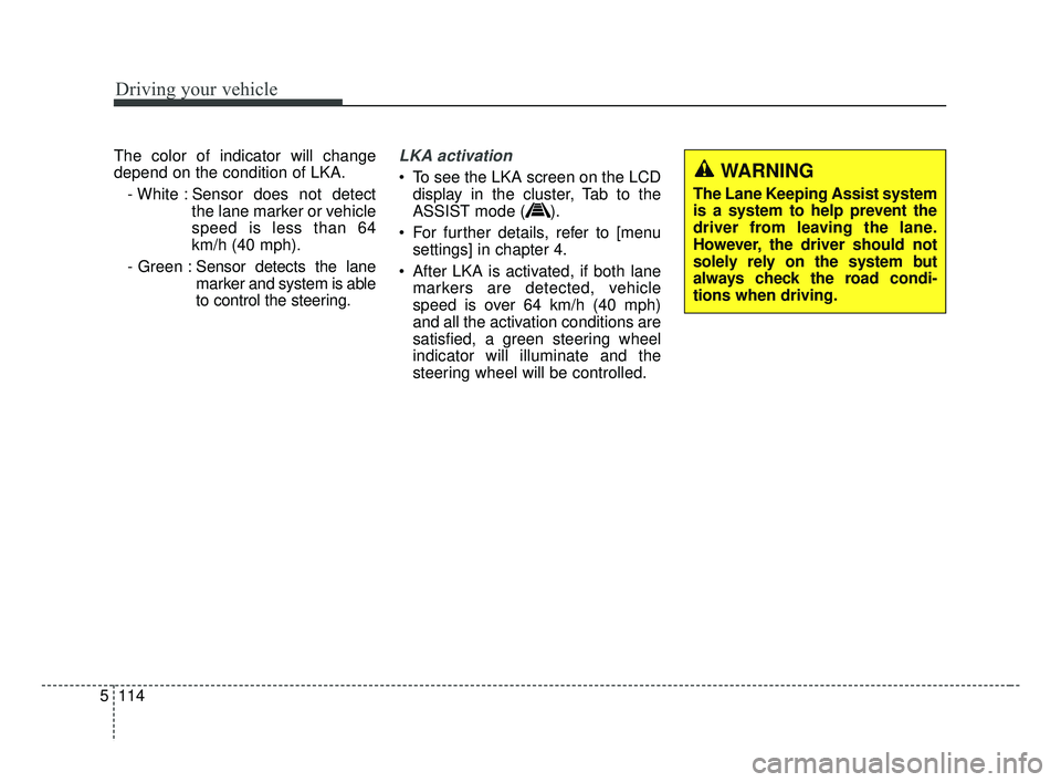 KIA FORTE 2019 Owners Manual Driving your vehicle
114
5
The color of indicator will change
depend on the condition of LKA.
- White : Sensor does not detect the lane marker or vehicle
speed is less than 64
km/h (40 mph).
- Green : KIA FORTE 2019 Owners Manual Driving your vehicle
114
5
The color of indicator will change
depend on the condition of LKA.
- White : Sensor does not detect the lane marker or vehicle
speed is less than 64
km/h (40 mph).
- Green :