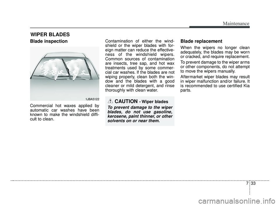 KIA FORTE 2019 Owners Manual 733
Maintenance
WIPER BLADES
Blade inspection
Commercial hot waxes applied by
automatic car washes have been
known to make the windshield diffi-
cult to clean.Contamination of either the wind-
shield KIA FORTE 2019 Owners Manual 733
Maintenance
WIPER BLADES
Blade inspection
Commercial hot waxes applied by
automatic car washes have been
known to make the windshield diffi-
cult to clean.Contamination of either the wind-
shield