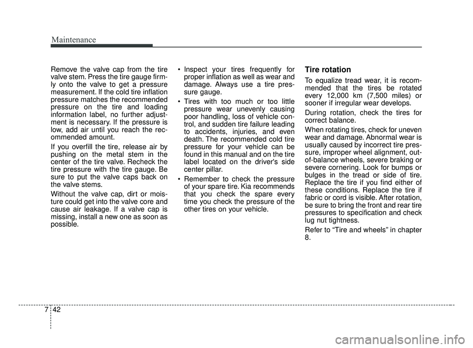 KIA FORTE 2019 Owners Manual Maintenance
42
7
Remove the valve cap from the tire
valve stem. Press the tire gauge firm-
ly onto the valve to get a pressure
measurement. If the cold tire inflation
pressure matches the recommended
KIA FORTE 2019 Owners Manual Maintenance
42
7
Remove the valve cap from the tire
valve stem. Press the tire gauge firm-
ly onto the valve to get a pressure
measurement. If the cold tire inflation
pressure matches the recommended