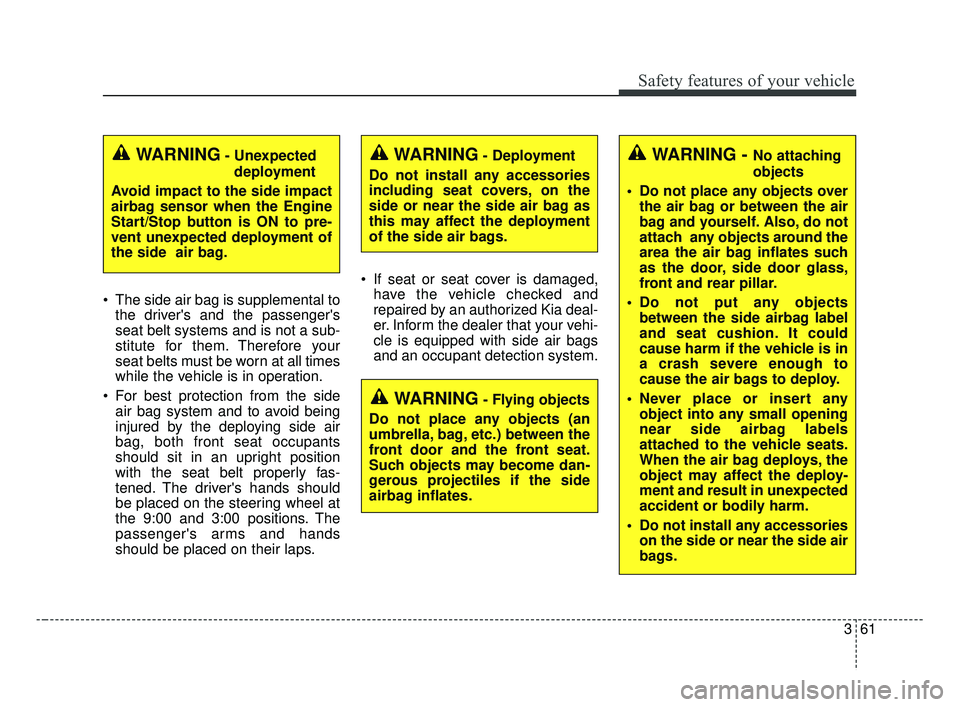 KIA FORTE 2019 Owners Manual 361
Safety features of your vehicle
The side air bag is supplemental tothe drivers and the passengers
seat belt systems and is not a sub-
stitute for them. Therefore your
seat belts must be worn at KIA FORTE 2019 Owners Manual 361
Safety features of your vehicle
The side air bag is supplemental tothe drivers and the passengers
seat belt systems and is not a sub-
stitute for them. Therefore your
seat belts must be worn at