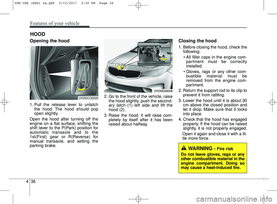 KIA FORTE 2018  Owners Manual Features of your vehicle
36
4
Opening the hood 
1. Pull the release lever to unlatch
the hood. The hood should pop
open slightly.
Open the hood after turning off the
engine on a flat surface, shifting