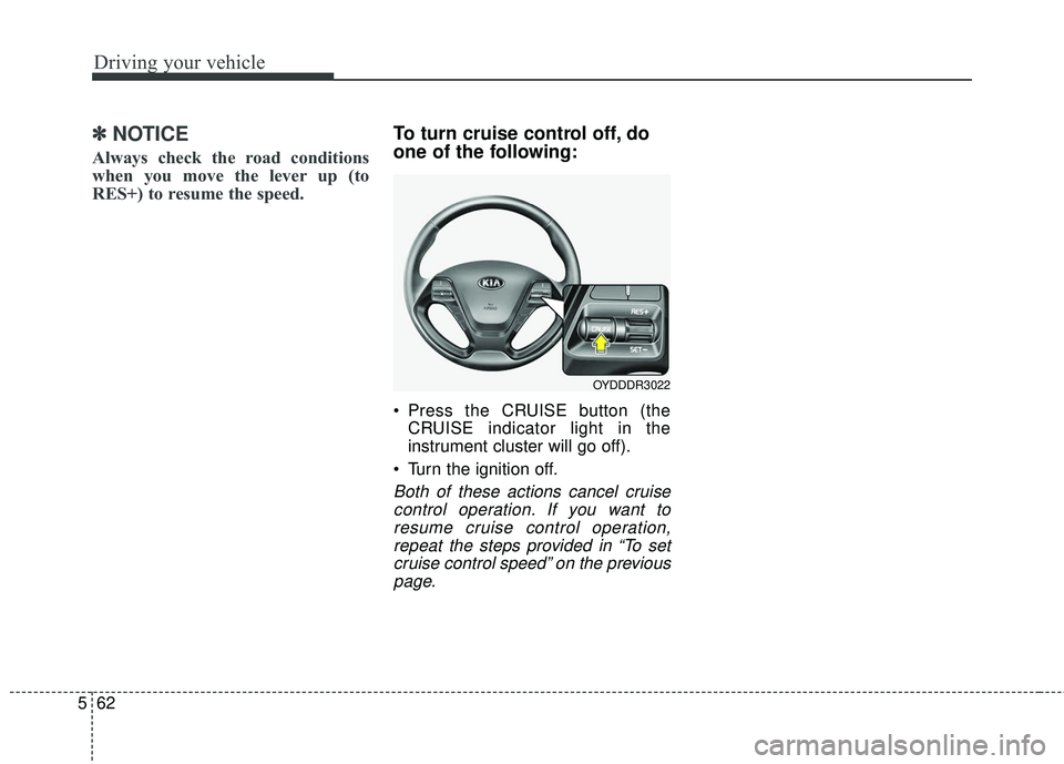 KIA FORTE 2018  Owners Manual Driving your vehicle
62
5
✽ ✽
NOTICE
Always check the road conditions
when you move the lever up (to
RES+) to resume the speed.
To turn cruise control off, do
one of the following:
 Press the CRUI