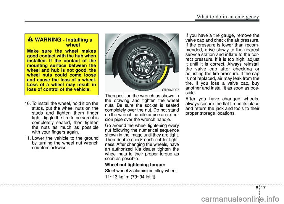 KIA FORTE 2018 Owners Manual 617
What to do in an emergency
10. To install the wheel, hold it on thestuds, put the wheel nuts on the
studs and tighten them finger
tight. Jiggle the tire to be sure it is
completely seated, then ti KIA FORTE 2018 Owners Manual 617
What to do in an emergency
10. To install the wheel, hold it on thestuds, put the wheel nuts on the
studs and tighten them finger
tight. Jiggle the tire to be sure it is
completely seated, then ti