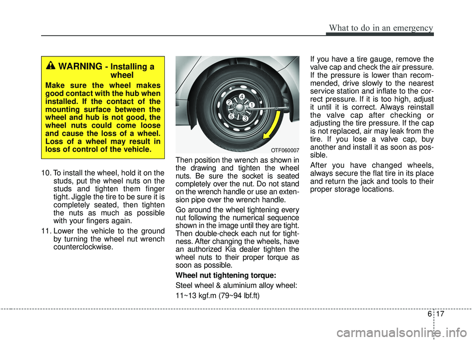 KIA FORTE 2018  Owners Manual 617
What to do in an emergency
10. To install the wheel, hold it on thestuds, put the wheel nuts on the
studs and tighten them finger
tight. Jiggle the tire to be sure it is
completely seated, then ti