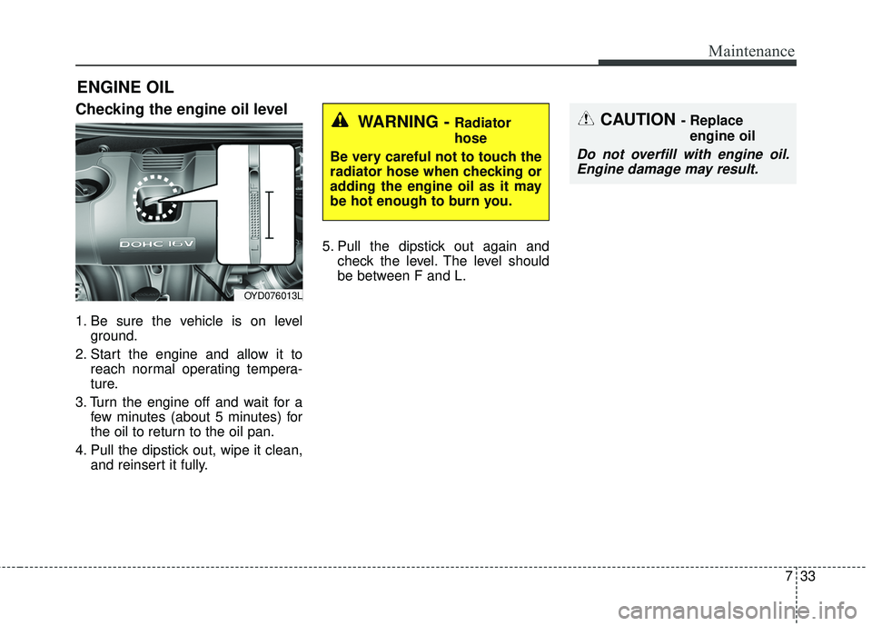 KIA FORTE 2018  Owners Manual 733
Maintenance
ENGINE OIL
Checking the engine oil level
1. Be sure the vehicle is on levelground.
2. Start the engine and allow it to reach normal operating tempera-
ture.
3. Turn the engine off and 