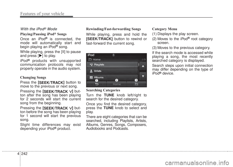 KIA FORTE 2017  Owners Manual 4 242
Features of your vehicle
With the iPod®Mode
Playing/Pausing iPod®Songs
Once an iPod
®is connected, the
mode will automatically start and
begin playing an iPod
®song.
While playing, press the