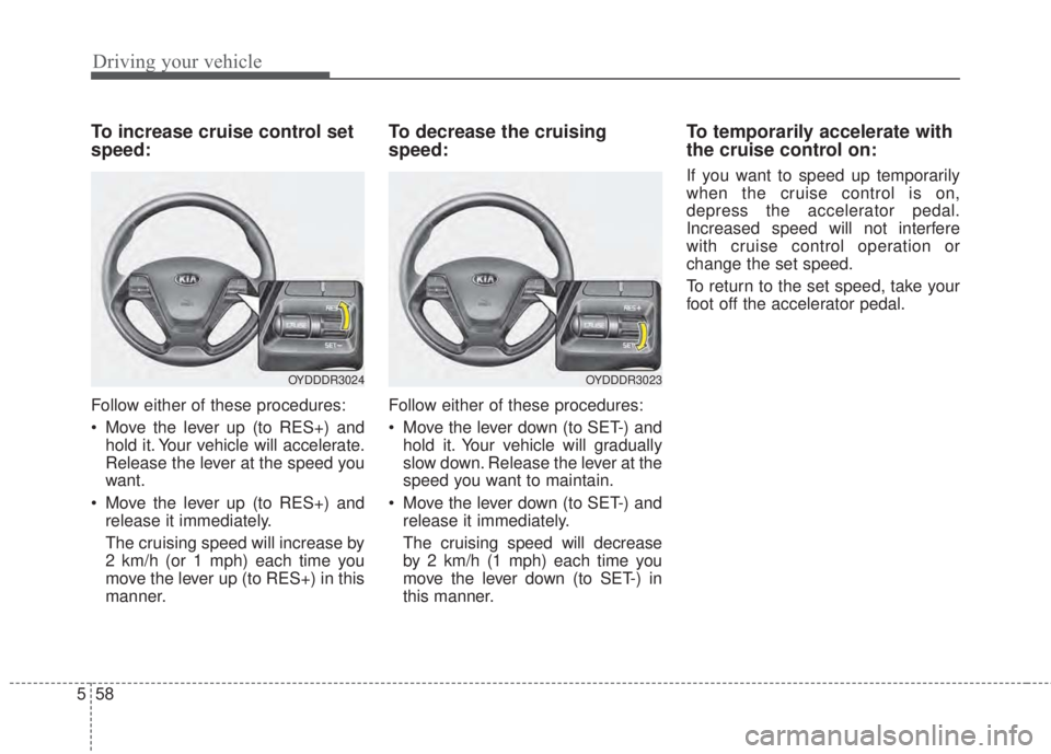 KIA FORTE 2017  Owners Manual Driving your vehicle
58 5
To increase cruise control set
speed:
Follow either of these procedures:
• Move the lever up (to RES+) and
hold it. Your vehicle will accelerate.
Release the lever at the s