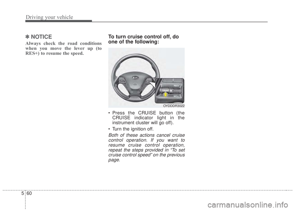KIA FORTE 2017  Owners Manual Driving your vehicle
60 5
✽NOTICE
Always check the road conditions
when you move the lever up (to
RES+) to resume the speed.
To turn cruise control off, do
one of the following:
• Press the CRUISE