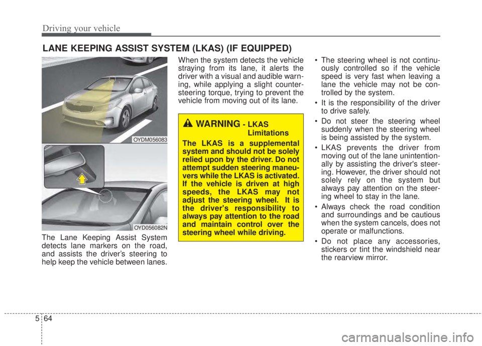 KIA FORTE 2017  Owners Manual Driving your vehicle
64 5
The Lane Keeping Assist System
detects lane markers on the road,
and assists the driver’s steering to
help keep the vehicle between lanes.When the system detects the vehicl