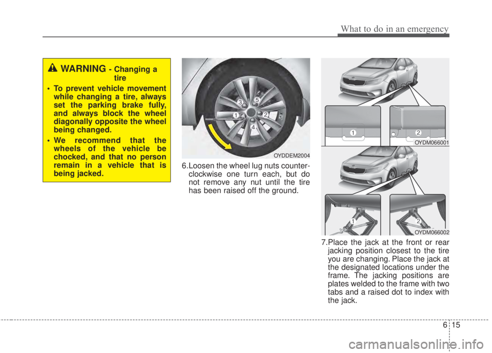 KIA FORTE 2017 Owners Manual 615
What to do in an emergency
6.Loosen the wheel lug nuts counter-
clockwise one turn each, but do
not remove any nut until the tire
has been raised off the ground.
7.Place the jack at the front or r KIA FORTE 2017 Owners Manual 615
What to do in an emergency
6.Loosen the wheel lug nuts counter-
clockwise one turn each, but do
not remove any nut until the tire
has been raised off the ground.
7.Place the jack at the front or r