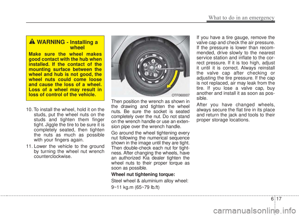 KIA FORTE 2017  Owners Manual 617
What to do in an emergency
10. To install the wheel, hold it on the
studs, put the wheel nuts on the
studs and tighten them finger
tight. Jiggle the tire to be sure it is
completely seated, then t