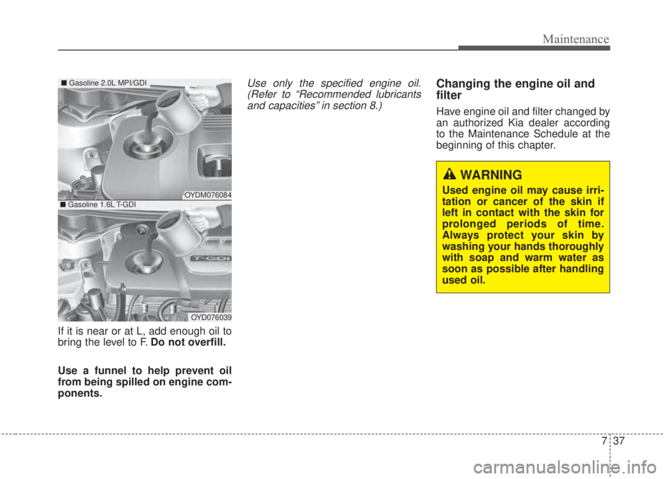 KIA FORTE 2017 Owners Manual 737
Maintenance
If it is near or at L, add enough oil to
bring the level to F.Do not overfill.
Use a funnel to help prevent oil
from being spilled on engine com-
ponents.
Use only the specified engine KIA FORTE 2017 Owners Manual 737
Maintenance
If it is near or at L, add enough oil to
bring the level to F.Do not overfill.
Use a funnel to help prevent oil
from being spilled on engine com-
ponents.
Use only the specified engine