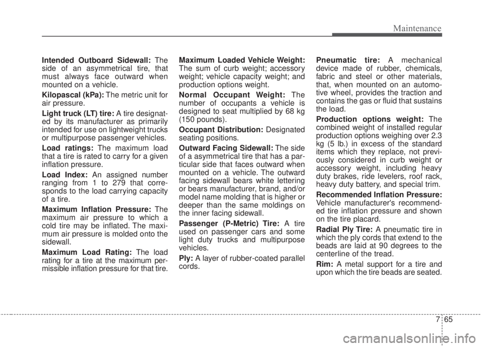 KIA FORTE 2017 Owners Manual 765
Maintenance
Intended Outboard Sidewall:The
side of an asymmetrical tire, that
must always face outward when
mounted on a vehicle.
Kilopascal (kPa):The metric unit for
air pressure.
Light truck (LT KIA FORTE 2017 Owners Manual 765
Maintenance
Intended Outboard Sidewall:The
side of an asymmetrical tire, that
must always face outward when
mounted on a vehicle.
Kilopascal (kPa):The metric unit for
air pressure.
Light truck (LT