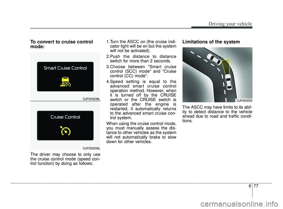 KIA OPTIMA 2017 Owners Manual 677
Driving your vehicle
To convert to cruise control
mode:
The driver may choose to only use
the cruise control mode (speed con-
trol function) by doing as follows:1.Turn the ASCC on (the cruise indi KIA OPTIMA 2017 Owners Manual 677
Driving your vehicle
To convert to cruise control
mode:
The driver may choose to only use
the cruise control mode (speed con-
trol function) by doing as follows:1.Turn the ASCC on (the cruise indi