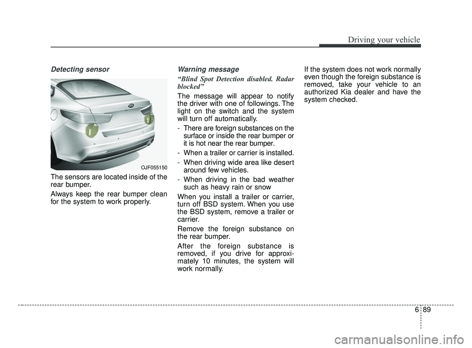 KIA OPTIMA 2017 Owners Manual 689
Driving your vehicle
Detecting sensor
The sensors are located inside of the
rear bumper.
Always keep the rear bumper clean
for the system to work properly.
Warning message
“Blind Spot Detection KIA OPTIMA 2017 Owners Manual 689
Driving your vehicle
Detecting sensor
The sensors are located inside of the
rear bumper.
Always keep the rear bumper clean
for the system to work properly.
Warning message
“Blind Spot Detection