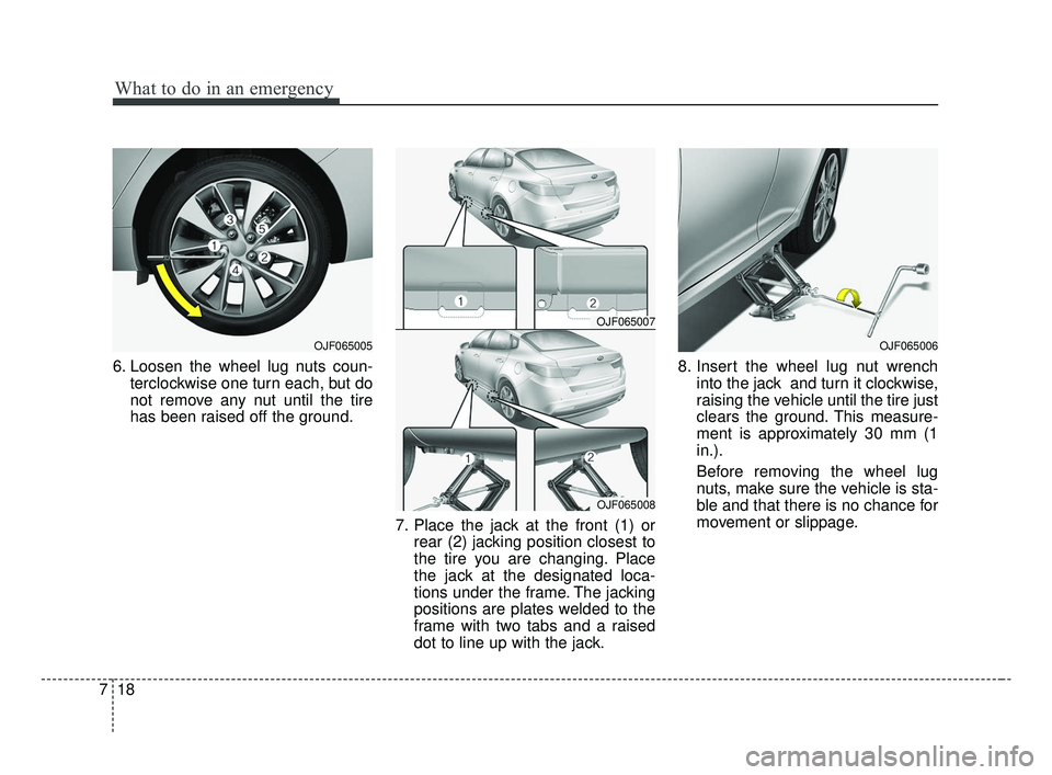 KIA OPTIMA 2017 Owners Manual What to do in an emergency
18
7
6. Loosen the wheel lug nuts coun-
terclockwise one turn each, but do
not remove any nut until the tire
has been raised off the ground.
7. Place the jack at the front ( KIA OPTIMA 2017 Owners Manual What to do in an emergency
18
7
6. Loosen the wheel lug nuts coun-
terclockwise one turn each, but do
not remove any nut until the tire
has been raised off the ground.
7. Place the jack at the front (