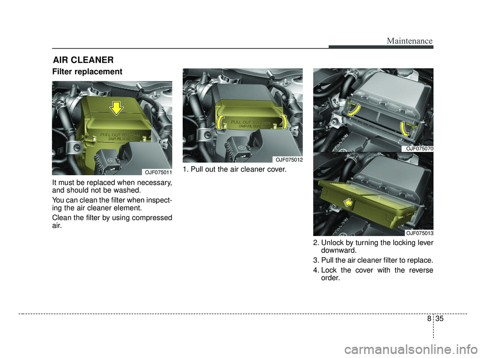 KIA OPTIMA 2017 Owners Manual 835
Maintenance
AIR CLEANER
Filter replacement
It must be replaced when necessary,
and should not be washed.
You can clean the filter when inspect-
ing the air cleaner element.
Clean the filter by us KIA OPTIMA 2017 Owners Manual 835
Maintenance
AIR CLEANER
Filter replacement
It must be replaced when necessary,
and should not be washed.
You can clean the filter when inspect-
ing the air cleaner element.
Clean the filter by us